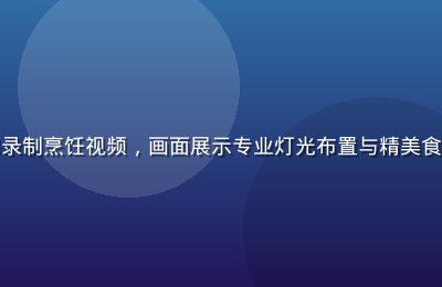 黄瓜视频美食创作者在厨房录制烹饪视频，画面展示专业灯光布置与精美食材摆盘，创作氛围温馨专业